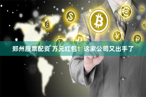 郑州股票配资 万元红包！这家公司又出手了