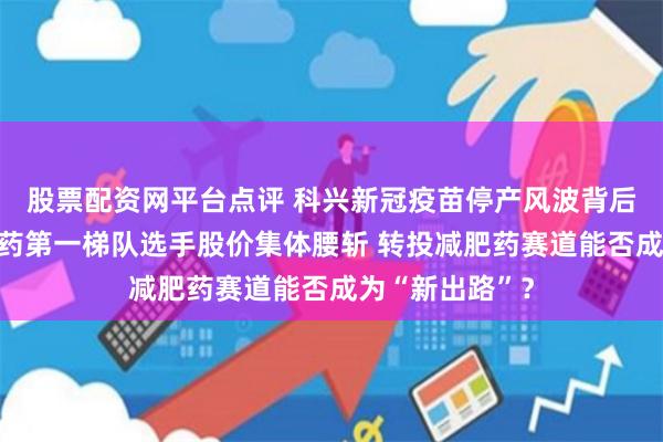 股票配资网平台点评 科兴新冠疫苗停产风波背后：曾经的特效药第一梯队选手股价集体腰斩 转投减肥药赛道能否成为“新出路”？