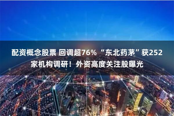 配资概念股票 回调超76% “东北药茅”获252家机构调研！外资高度关注股曝光