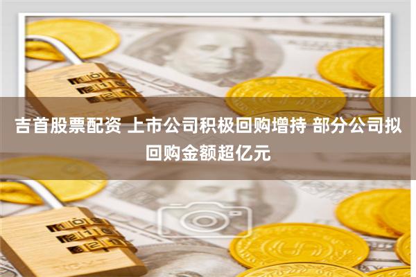 吉首股票配资 上市公司积极回购增持 部分公司拟回购金额超亿元