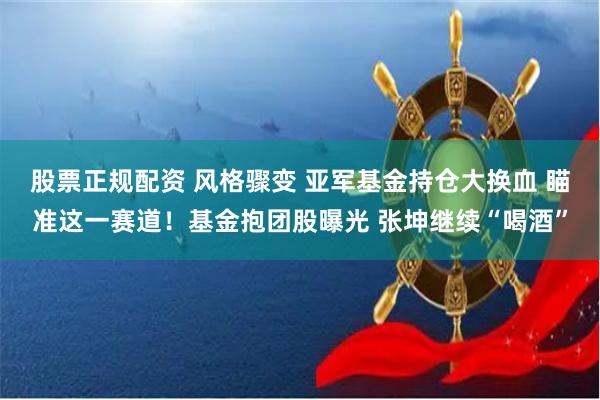 股票正规配资 风格骤变 亚军基金持仓大换血 瞄准这一赛道！基金抱团股曝光 张坤继续“喝酒”