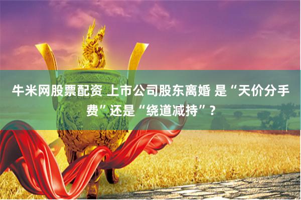 牛米网股票配资 上市公司股东离婚 是“天价分手费”还是“绕道减持”？