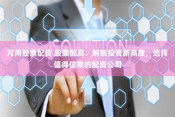 河南股票配资 股票配资：解锁投资新高度，选择值得信赖的配资公司