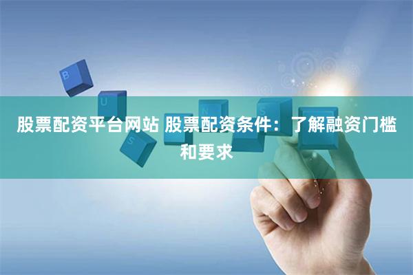 股票配资平台网站 股票配资条件：了解融资门槛和要求