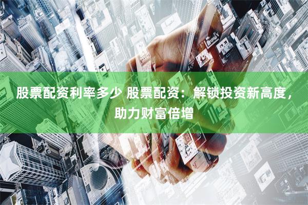 股票配资利率多少 股票配资：解锁投资新高度，助力财富倍增