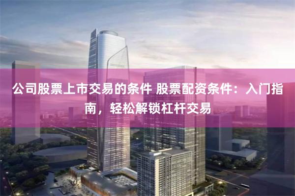 公司股票上市交易的条件 股票配资条件：入门指南，轻松解锁杠杆交易