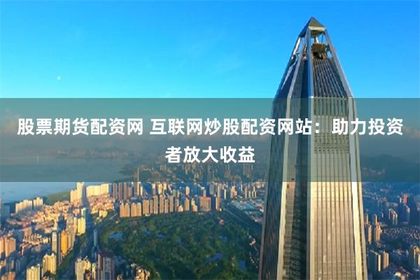 股票期货配资网 互联网炒股配资网站：助力投资者放大收益