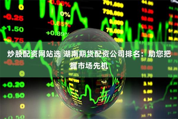 炒股配资网站选 湖南期货配资公司排名：助您把握市场先机