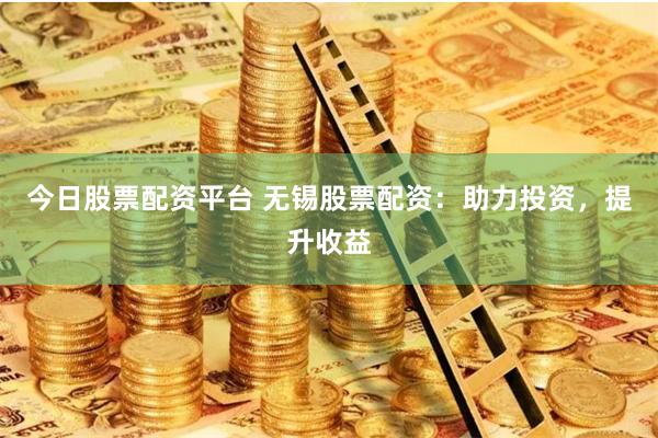 今日股票配资平台 无锡股票配资：助力投资，提升收益