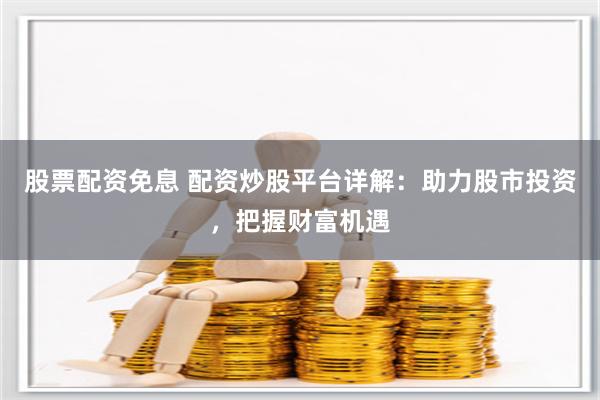 股票配资免息 配资炒股平台详解：助力股市投资，把握财富机遇