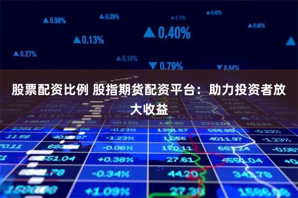 股票配资比例 股指期货配资平台：助力投资者放大收益