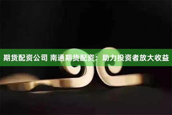 期货配资公司 南通期货配资：助力投资者放大收益
