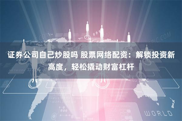 证券公司自己炒股吗 股票网络配资：解锁投资新高度，轻松撬动财富杠杆