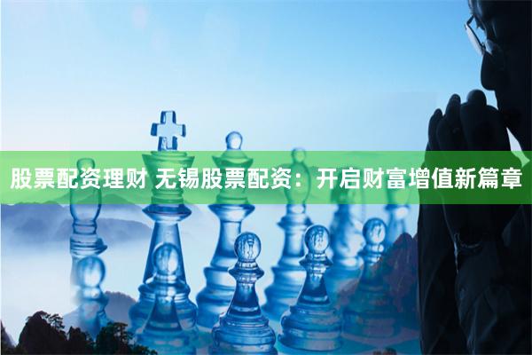 股票配资理财 无锡股票配资：开启财富增值新篇章