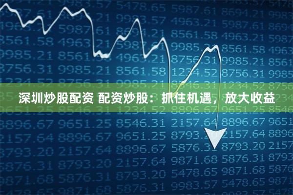 深圳炒股配资 配资炒股：抓住机遇，放大收益