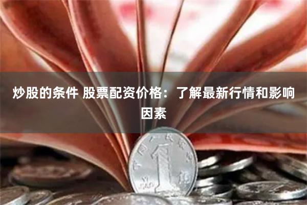 炒股的条件 股票配资价格：了解最新行情和影响因素