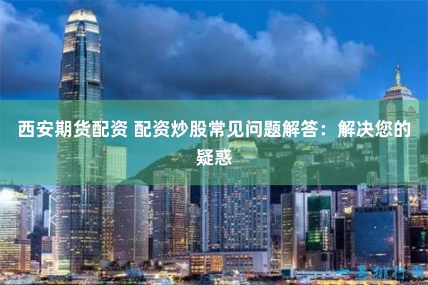 西安期货配资 配资炒股常见问题解答：解决您的疑惑