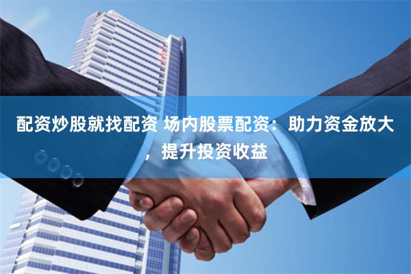 配资炒股就找配资 场内股票配资：助力资金放大，提升投资收益