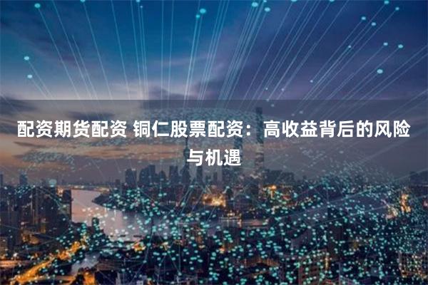 配资期货配资 铜仁股票配资：高收益背后的风险与机遇