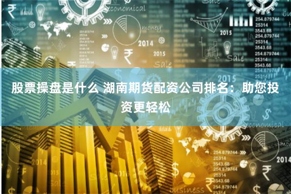 股票操盘是什么 湖南期货配资公司排名：助您投资更轻松