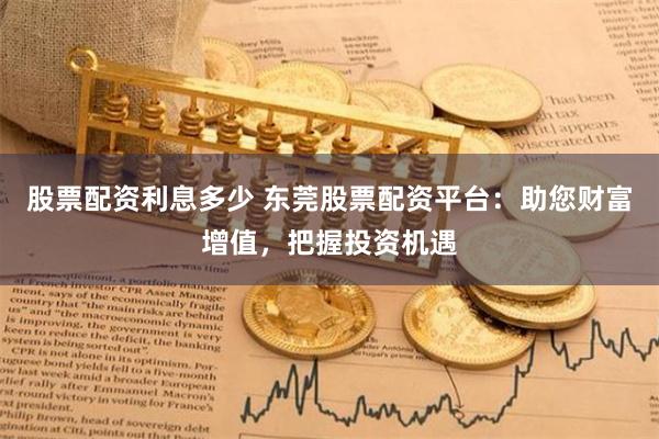 股票配资利息多少 东莞股票配资平台：助您财富增值，把握投资机遇