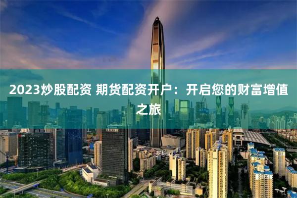 2023炒股配资 期货配资开户：开启您的财富增值之旅