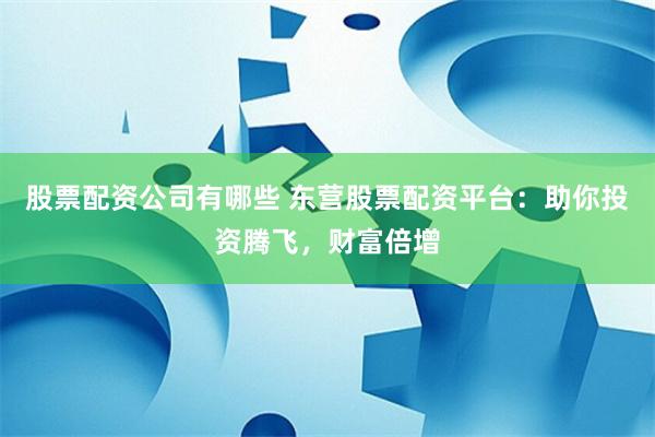 股票配资公司有哪些 东营股票配资平台：助你投资腾飞，财富倍增