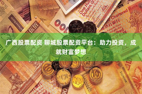 广西股票配资 聊城股票配资平台：助力投资，成就财富梦想
