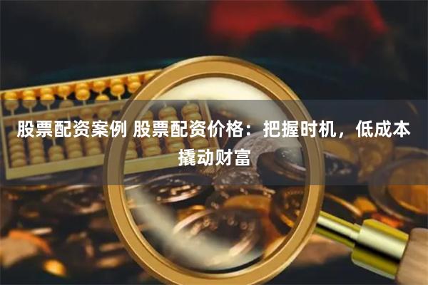 股票配资案例 股票配资价格:把握时机,低成本撬动财富