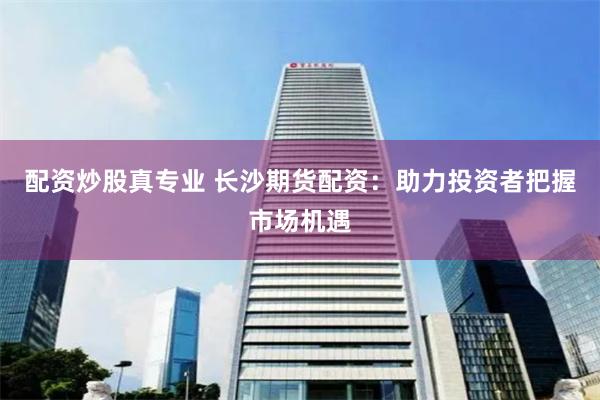 配资炒股真专业 长沙期货配资:助力投资者把握市场机遇
