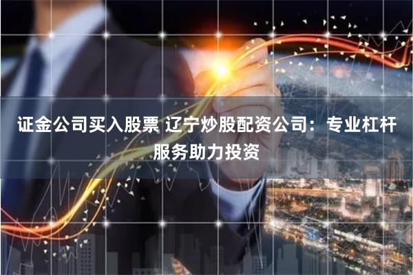 证金公司买入股票 辽宁炒股配资公司:专业杠杆服务助力投资